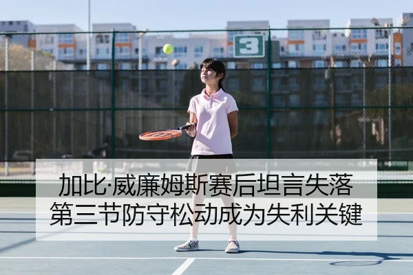 加比·威廉姆斯赛后坦言失落 第三节防守松动成为失利关键